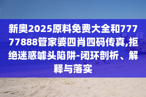 新奥2025原料免费大全和77777888管家婆四肖四码传真,拒绝迷惑噱头陷阱-闭环剖析、解释与落实